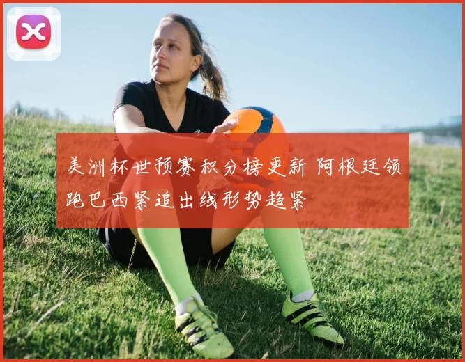 美洲杯世预赛积分榜更新 阿根廷领跑巴西紧追出线形势趋紧