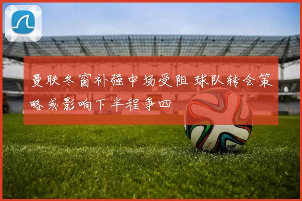 曼联冬窗补强中场受阻 球队转会策略或影响下半程争四