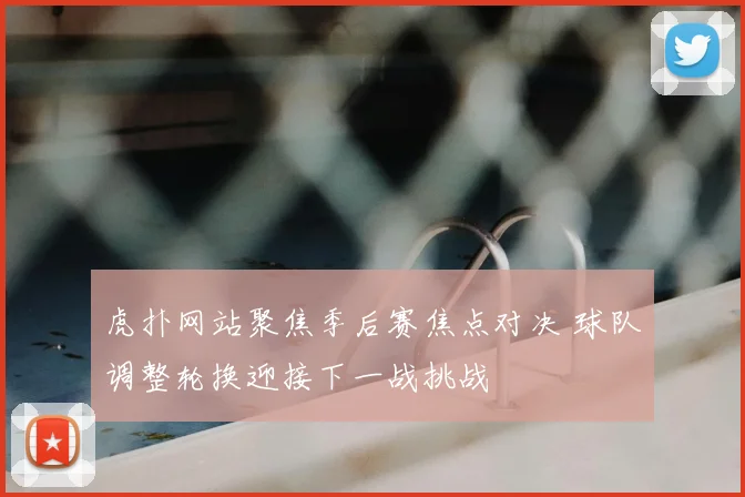 虎扑网站聚焦季后赛焦点对决 球队调整轮换迎接下一战挑战