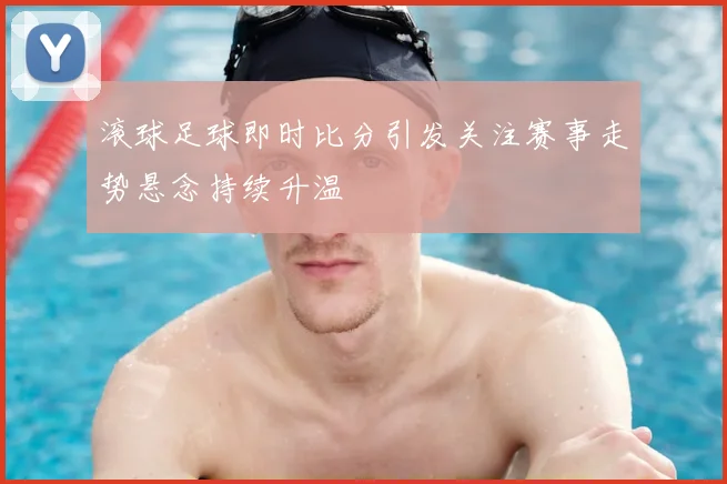 滚球足球即时比分引发关注赛事走势悬念持续升温