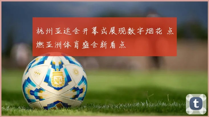 杭州亚运会开幕式展现数字烟花 点燃亚洲体育盛会新看点