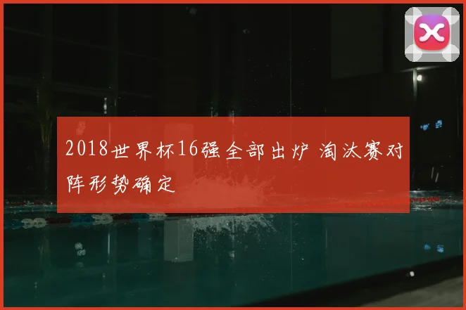 2018世界杯16强全部出炉 淘汰赛对阵形势确定