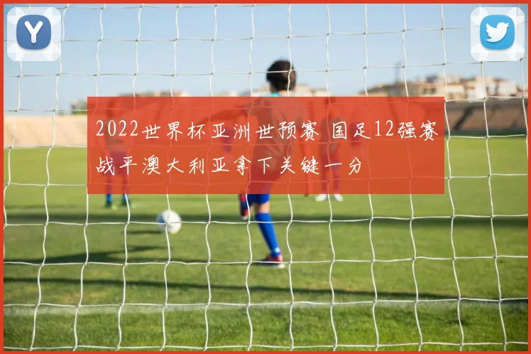 2022世界杯亚洲世预赛 国足12强赛战平澳大利亚拿下关键一分