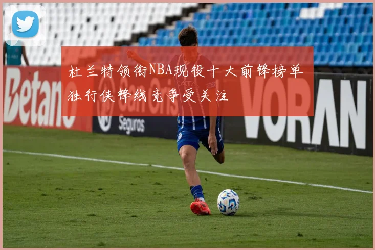 杜兰特领衔NBA现役十大前锋榜单 独行侠锋线竞争受关注