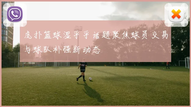 虎扑篮球湿乎乎话题聚焦球员交易与球队补强新动态