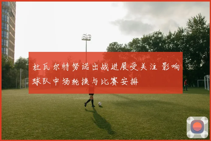 杜瓦尔特努诺出战进展受关注 影响球队中场轮换与比赛安排