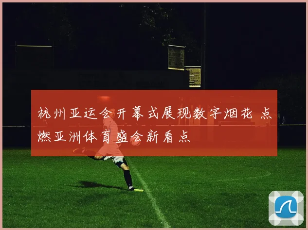 杭州亚运会开幕式展现数字烟花 点燃亚洲体育盛会新看点