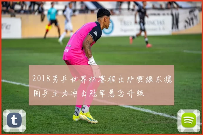 2018男乒世界杯赛程出炉樊振东携国乒主力冲击冠军悬念升级