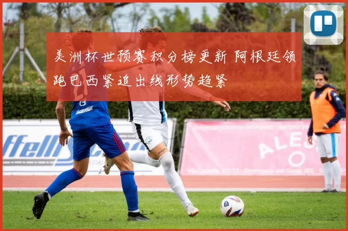 美洲杯世预赛积分榜更新 阿根廷领跑巴西紧追出线形势趋紧