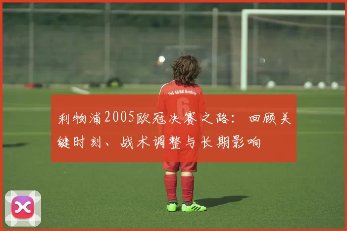 利物浦2005欧冠决赛之路：回顾关键时刻、战术调整与长期影响