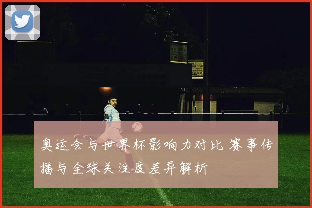 奥运会与世界杯影响力对比 赛事传播与全球关注度差异解析