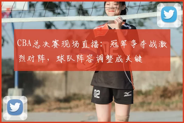 CBA总决赛现场直播：冠军争夺战激烈对阵，球队阵容调整成关键