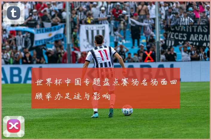 世界杯中国专题盘点赛场名场面回顾举办足迹与影响