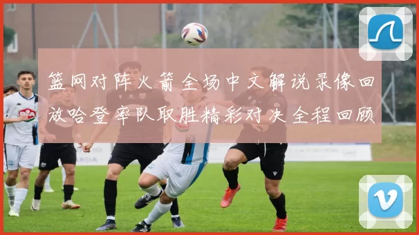 篮网对阵火箭全场中文解说录像回放哈登率队取胜精彩对决全程回顾