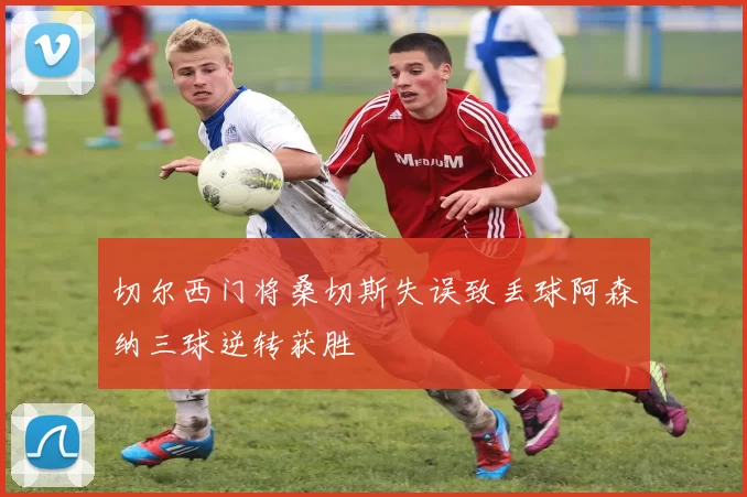 切尔西门将桑切斯失误致丢球阿森纳三球逆转获胜