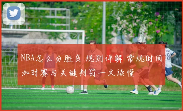 NBA怎么分胜负 规则详解 常规时间加时赛与关键判罚一文读懂