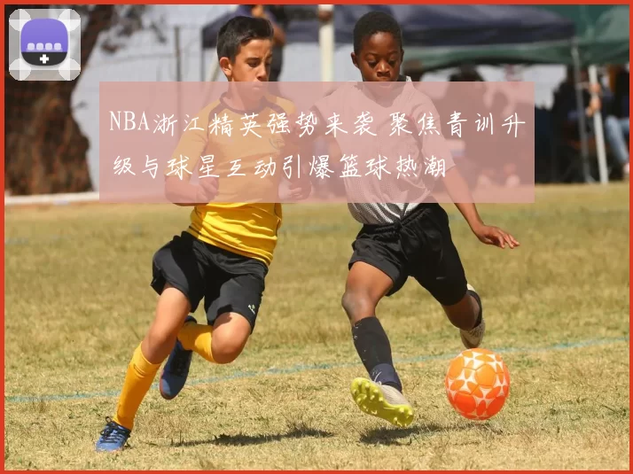 NBA浙江精英强势来袭 聚焦青训升级与球星互动引爆篮球热潮
