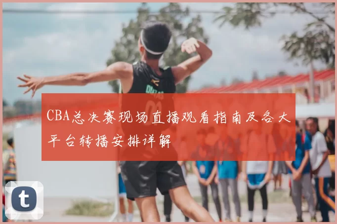 CBA总决赛现场直播观看指南及各大平台转播安排详解