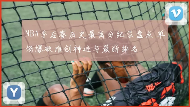 NBA季后赛历史最高分纪录盘点 单场爆砍谁创神迹与最新排名