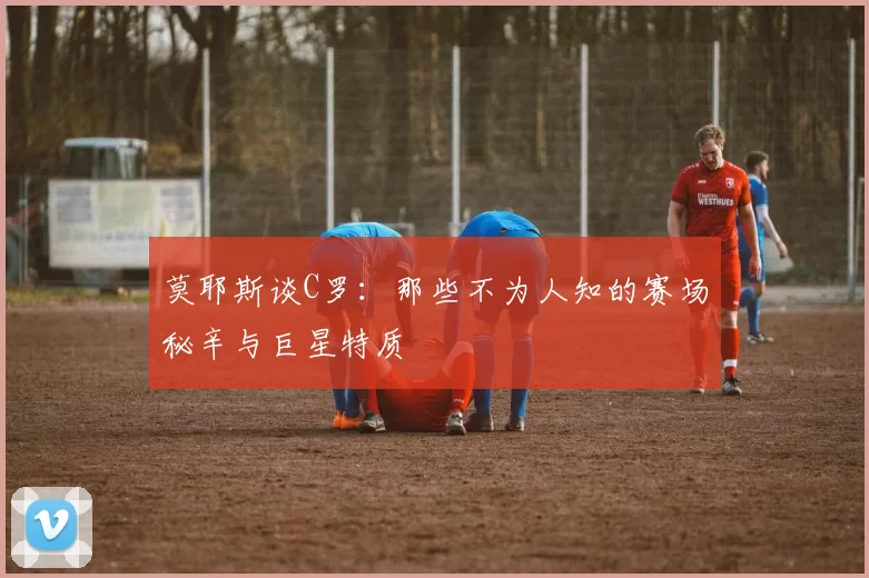 莫耶斯谈C罗：那些不为人知的赛场秘辛与巨星特质