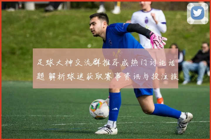 足球大神交流群推荐成热门讨论话题 解析球迷获取赛事资讯与投注技巧新渠道