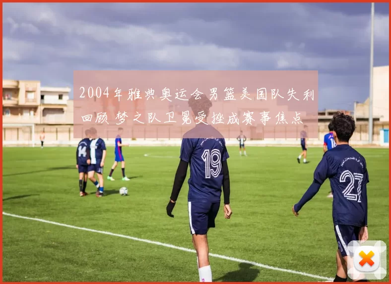 2004年雅典奥运会男篮美国队失利回顾 梦之队卫冕受挫成赛事焦点