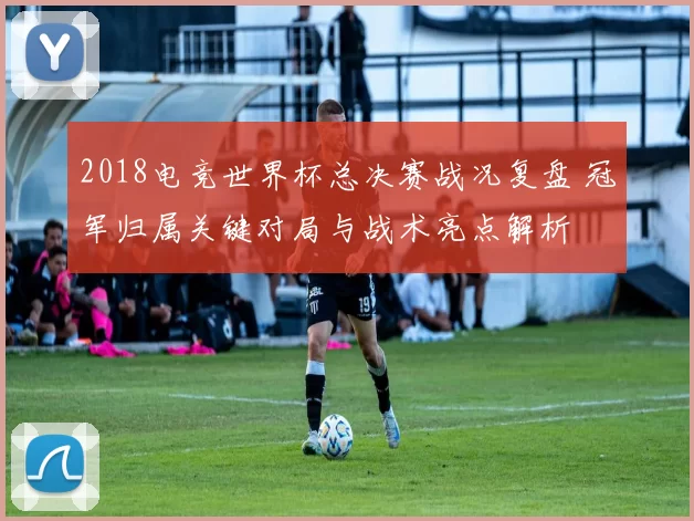 2018电竞世界杯总决赛战况复盘 冠军归属关键对局与战术亮点解析
