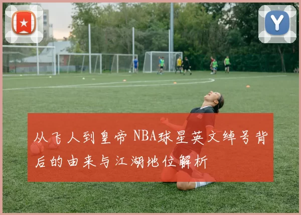 从飞人到皇帝 NBA球星英文绰号背后的由来与江湖地位解析