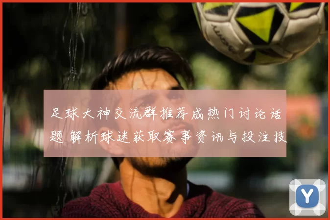 足球大神交流群推荐成热门讨论话题 解析球迷获取赛事资讯与投注技巧新渠道