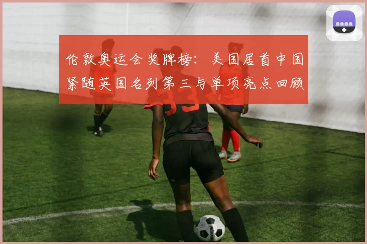 伦敦奥运会奖牌榜：美国居首中国紧随英国名列第三与单项亮点回顾