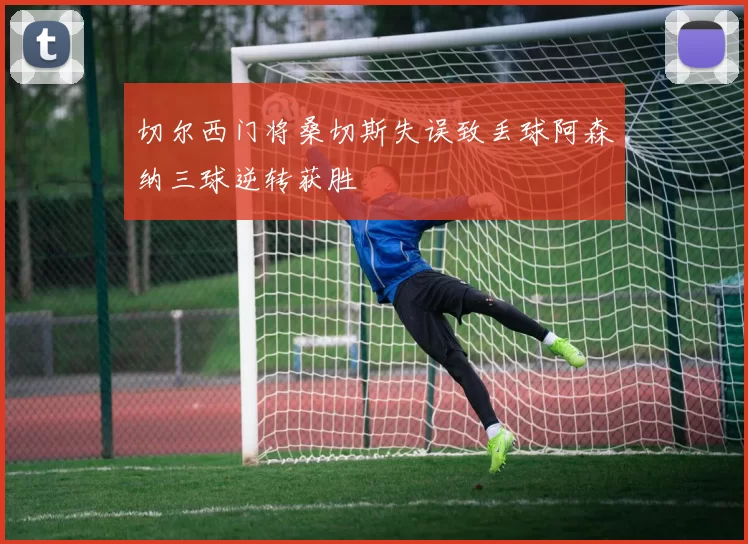 切尔西门将桑切斯失误致丢球阿森纳三球逆转获胜