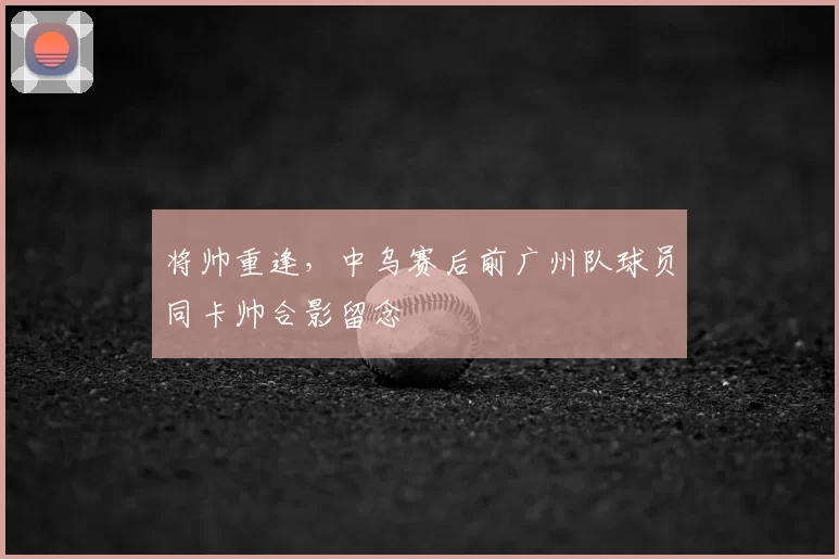 将帅重逢，中乌赛后前广州队球员同卡帅合影留念