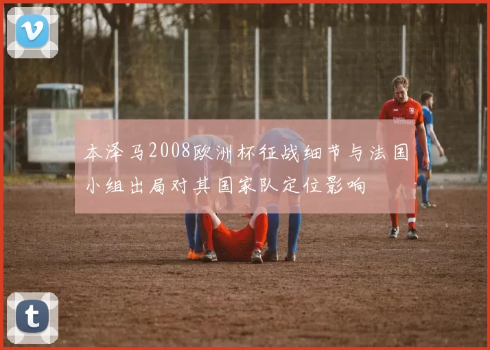 本泽马2008欧洲杯征战细节与法国小组出局对其国家队定位影响