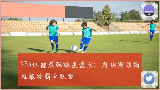 NBA体能最强球星盘点:詹姆斯领衔谁能称霸全联盟