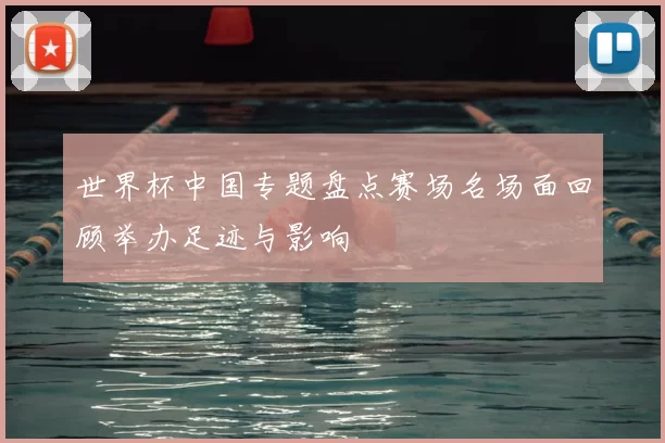 世界杯中国专题盘点赛场名场面回顾举办足迹与影响