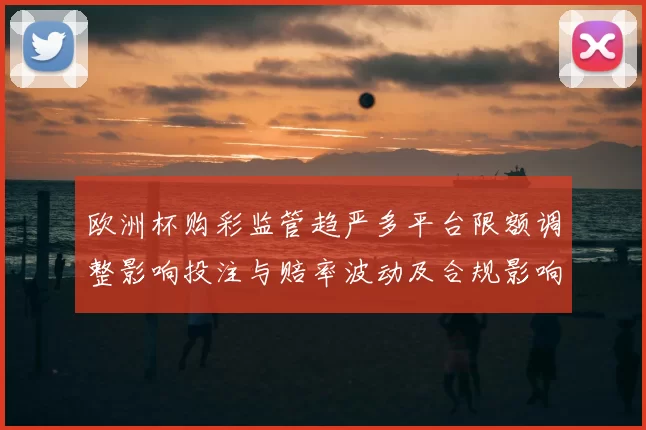 欧洲杯购彩监管趋严多平台限额调整影响投注与赔率波动及合规影响