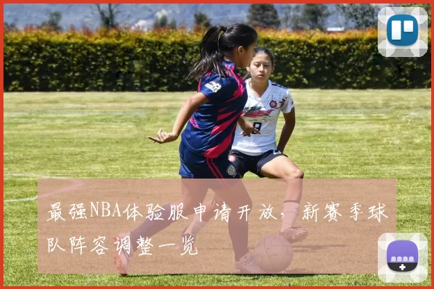 最强NBA体验服申请开放，新赛季球队阵容调整一览