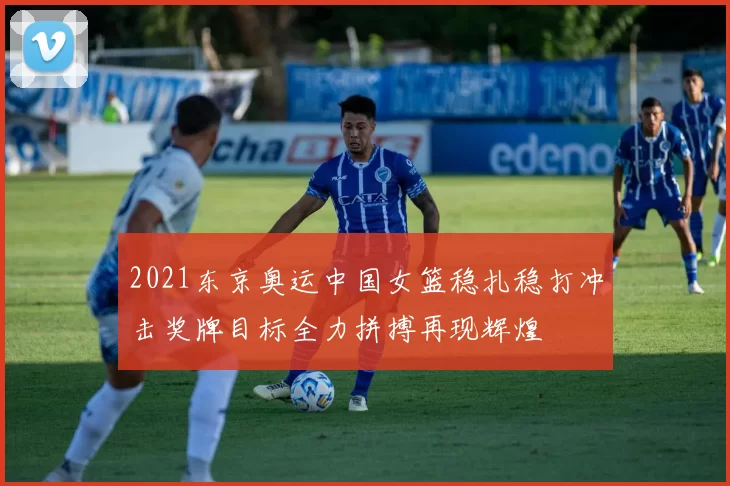 2021东京奥运中国女篮稳扎稳打冲击奖牌目标全力拼搏再现辉煌