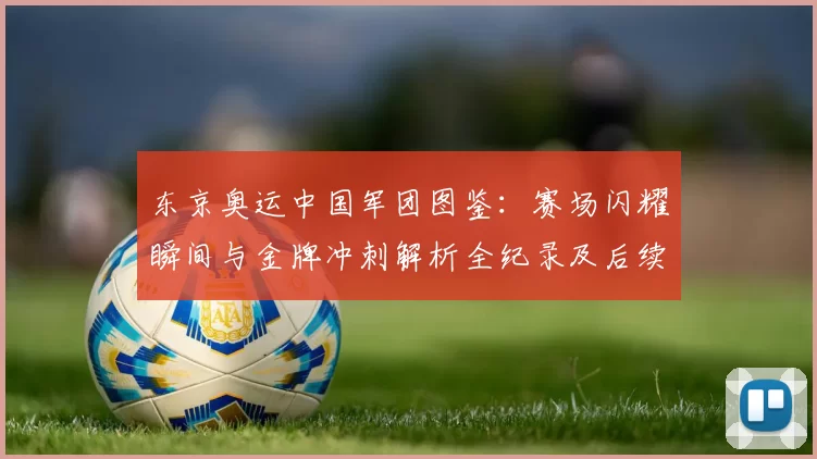东京奥运中国军团图鉴：赛场闪耀瞬间与金牌冲刺解析全纪录及后续展望