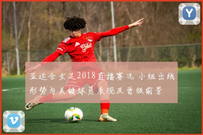 亚运会女足2018直播赛况 小组出线形势与关键球员表现及晋级前景