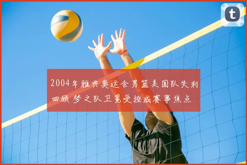 2004年雅典奥运会男篮美国队失利回顾 梦之队卫冕受挫成赛事焦点