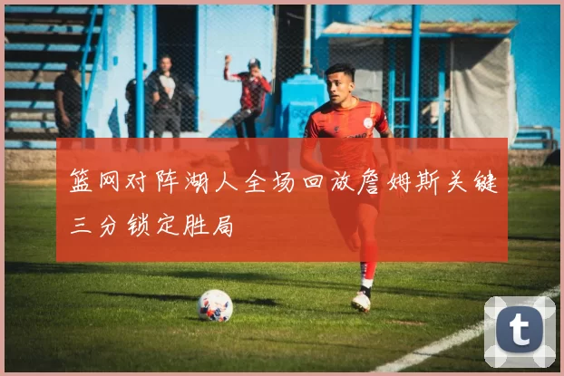 篮网对阵湖人全场回放詹姆斯关键三分锁定胜局