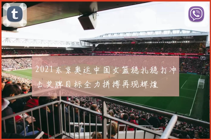 2021东京奥运中国女篮稳扎稳打冲击奖牌目标全力拼搏再现辉煌