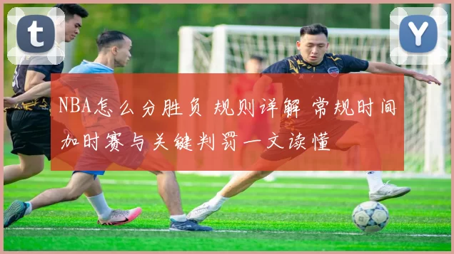 NBA怎么分胜负 规则详解 常规时间加时赛与关键判罚一文读懂