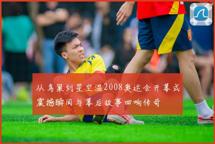 从鸟巢到星空温2008奥运会开幕式震撼瞬间与幕后故事回响传奇