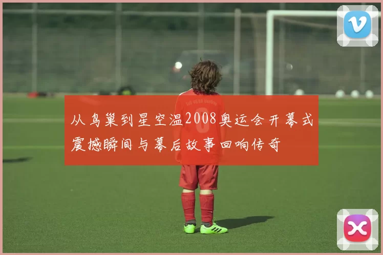 从鸟巢到星空温2008奥运会开幕式震撼瞬间与幕后故事回响传奇