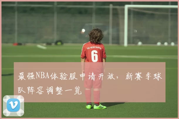 最强NBA体验服申请开放，新赛季球队阵容调整一览