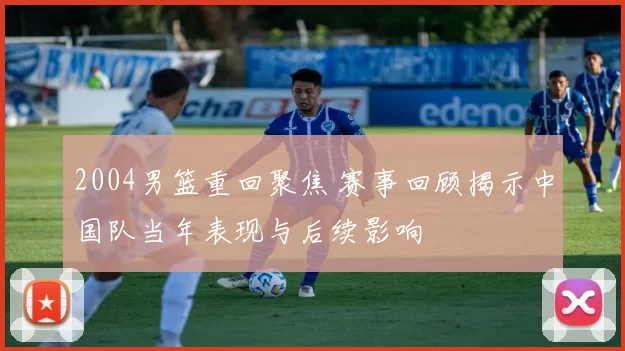 2004男篮重回聚焦 赛事回顾揭示中国队当年表现与后续影响