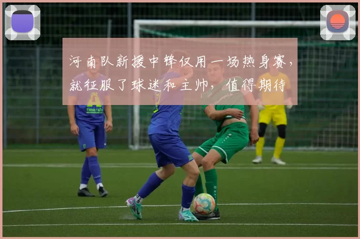 河南队新援中锋仅用一场热身赛,就征服了球迷和主帅,值得期待
