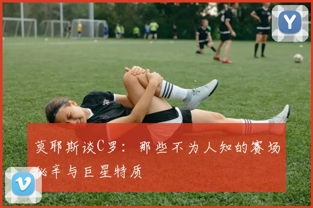 莫耶斯谈C罗：那些不为人知的赛场秘辛与巨星特质